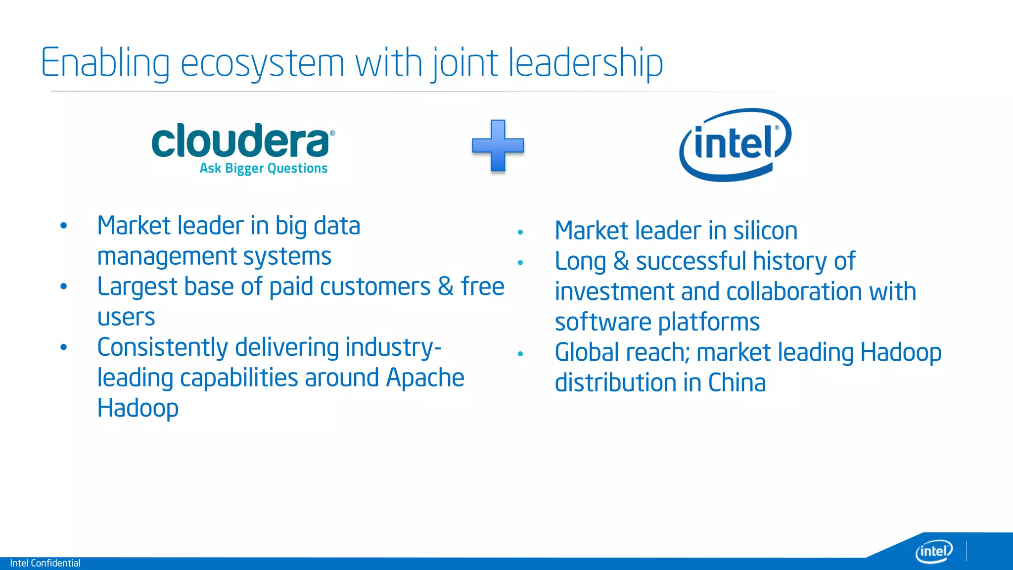 Intel Confidential
Enabling ecosystem with joint leadership
• Market leader in big data
management systems
• Largest base of paid customers & free
users
• Consistently delivering industry-
leading capabilities around Apache
Hadoop
• Market leader in silicon
• Long & successful history of
investment and collaboration with
software platforms
• Global reach; market leading Hadoop
distribution in China
 