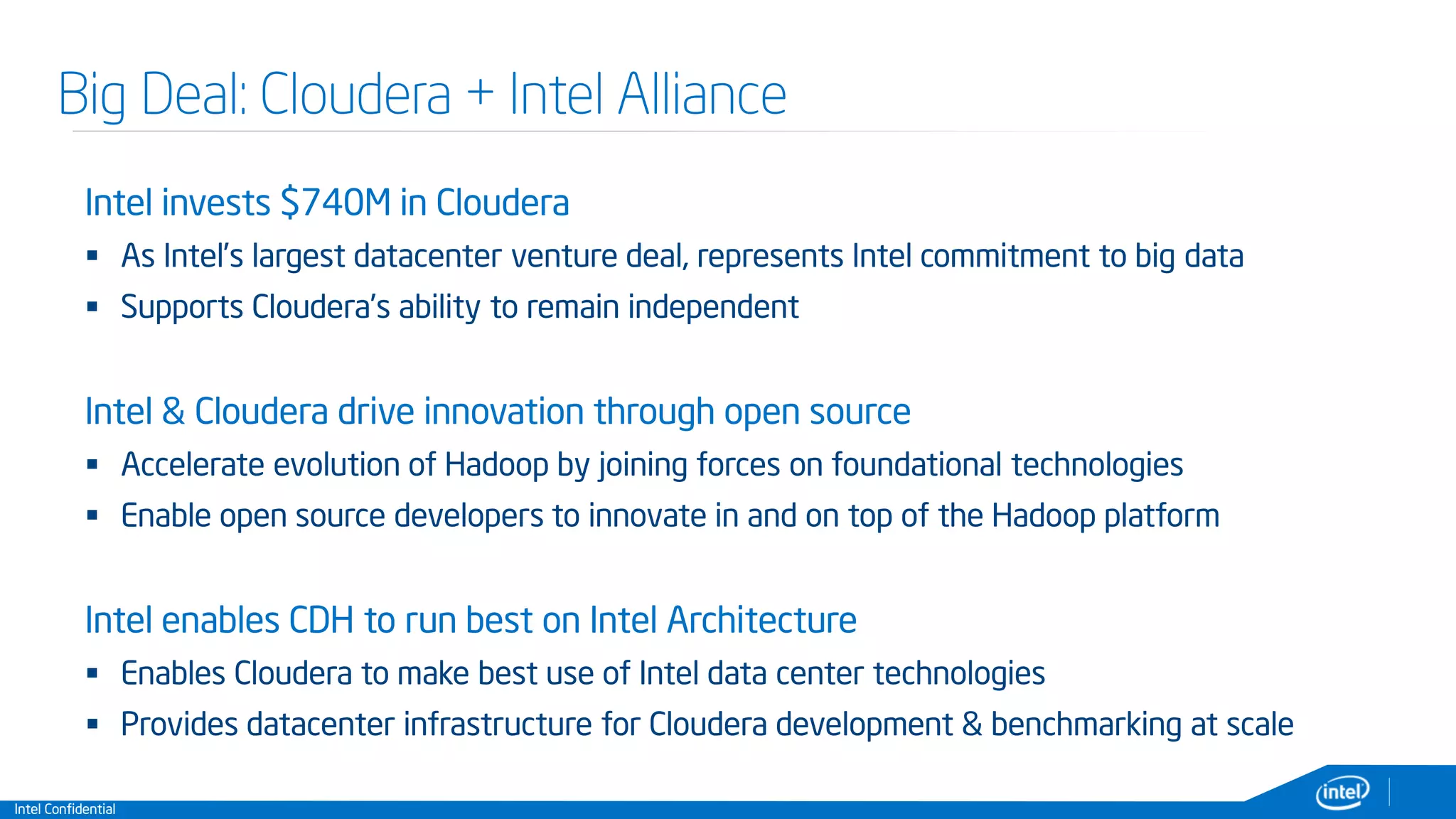 Intel Confidential
Big Deal: Cloudera + Intel Alliance
Intel invests $740M in Cloudera
 As Intel’s largest datacenter venture deal, represents Intel commitment to big data
 Supports Cloudera’s ability to remain independent
Intel & Cloudera drive innovation through open source
 Accelerate evolution of Hadoop by joining forces on foundational technologies
 Enable open source developers to innovate in and on top of the Hadoop platform
Intel enables CDH to run best on Intel Architecture
 Enables Cloudera to make best use of Intel data center technologies
 Provides datacenter infrastructure for Cloudera development & benchmarking at scale
 