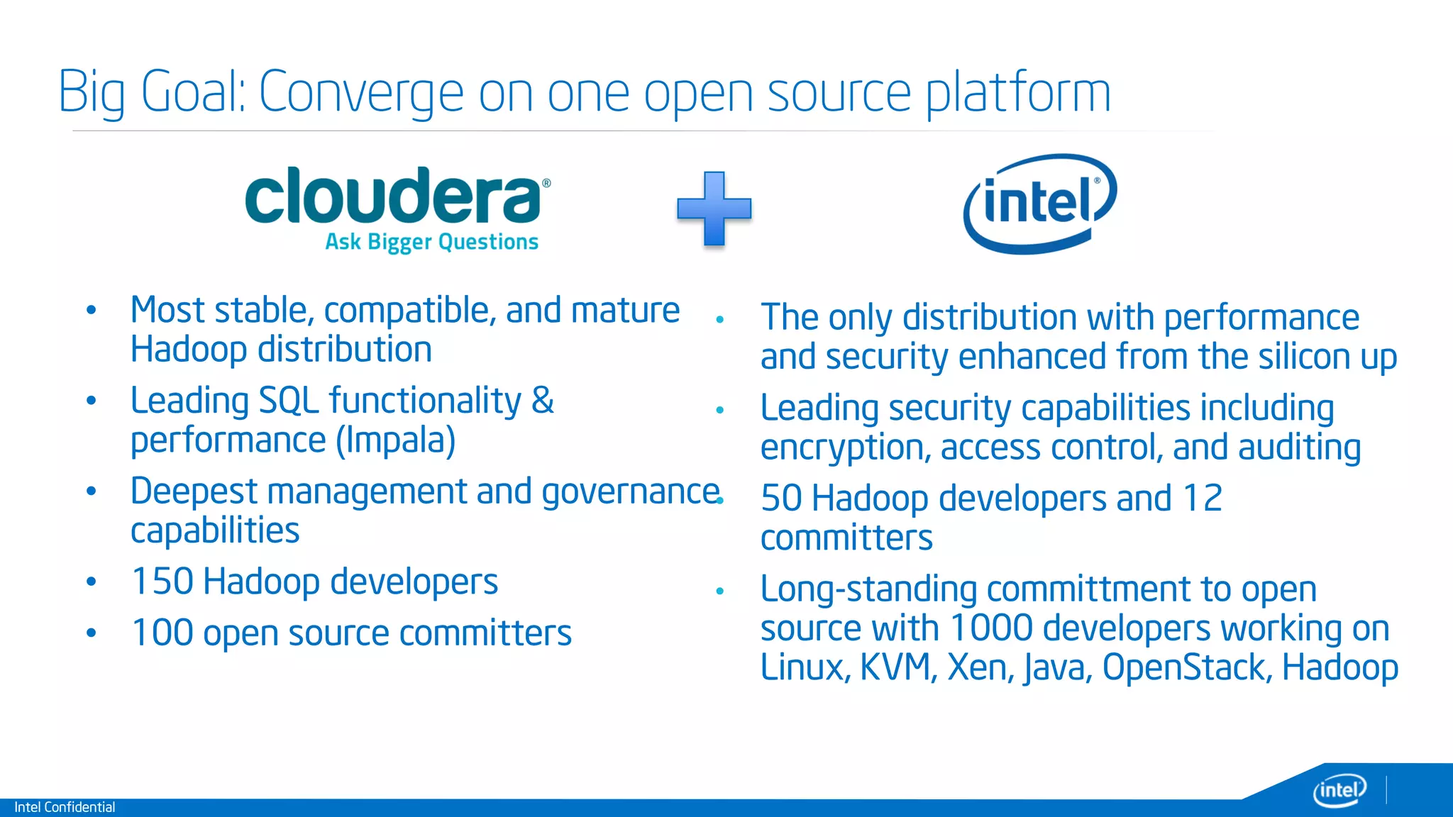 Intel Confidential
Big Goal: Converge on one open source platform
• Most stable, compatible, and mature
Hadoop distribution
• Leading SQL functionality &
performance (Impala)
• Deepest management and governance
capabilities
• 150 Hadoop developers
• 100 open source committers
• The only distribution with performance
and security enhanced from the silicon up
• Leading security capabilities including
encryption, access control, and auditing
• 50 Hadoop developers and 12
committers
• Long-standing committment to open
source with 1000 developers working on
Linux, KVM, Xen, Java, OpenStack, Hadoop
 