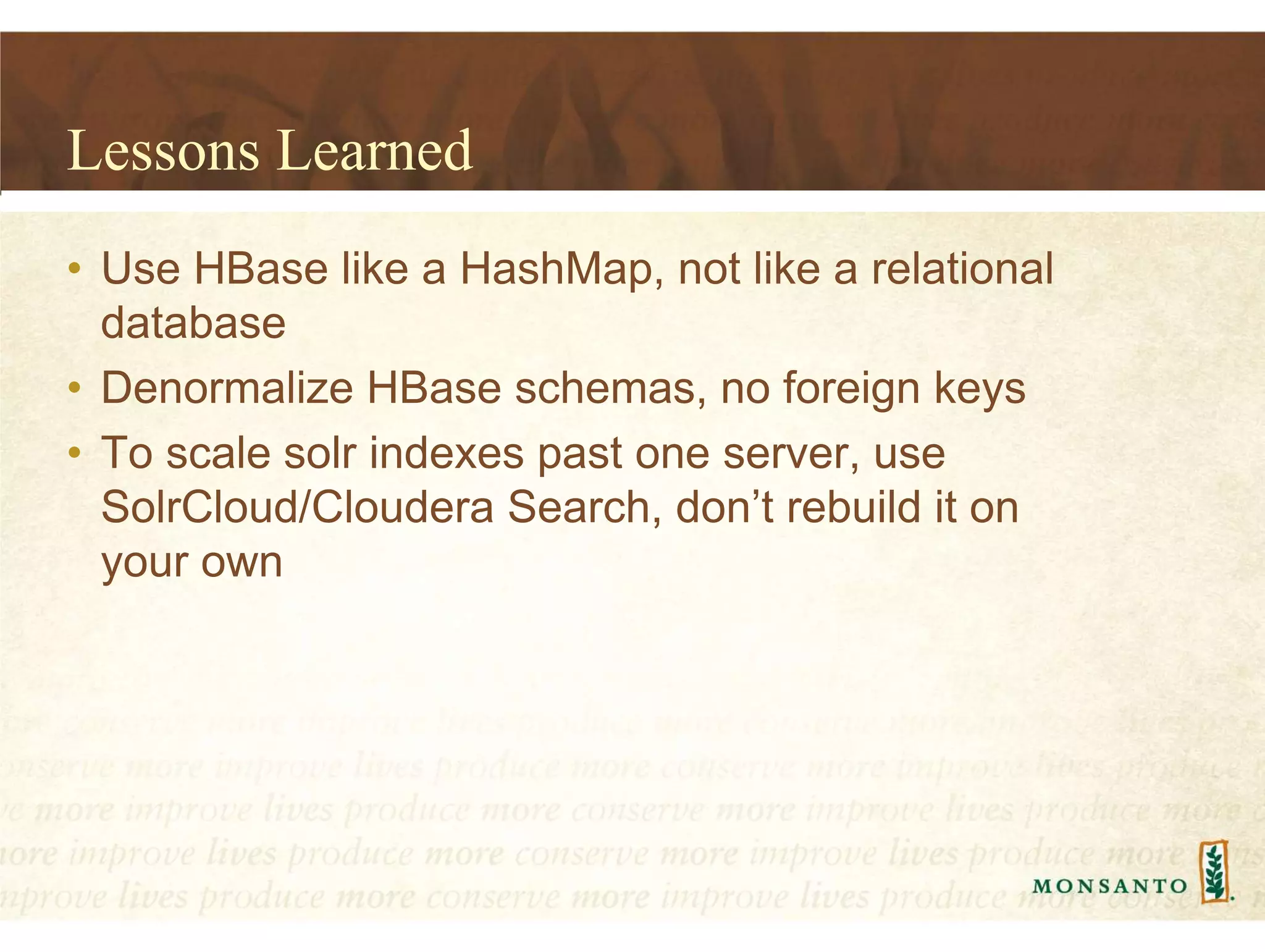 Lessons Learned
• Use HBase like a HashMap, not like a relational
database
• Denormalize HBase schemas, no foreign keys
• To scale solr indexes past one server, use
SolrCloud/Cloudera Search, don’t rebuild it on
your own
 