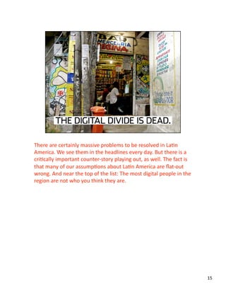 There are certainly massive problems to be resolved in LaJn 
America. We see them in the headlines every day. But there is a 
criJcally important counter‐story playing out, as well. The fact is 
that many of our assumpJons about LaJn America are ﬂat‐out 
wrong. And near the top of the list: The most digital people in the 
region are not who you think they are.  
15 
 