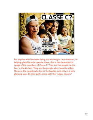 For anyone who has been living and working in LaJn America, or 
helping global brands operate there, this is the stereotypical 
image of the members of Classe C. They are the people on the 
bus. In the kitchen. They are the people who clean the oﬃce. 
They are the people who live in the favelas. And only in a very 
glancing way, do their paths cross with the “upper classes.” 
17 
 
