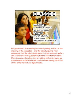 But guess what: That stereotype is terribly wrong. Classe C is the 
majority of the populaJon – and the fastest growing. They 
understand that the educaJonal system in their country is awful – 
and so they are working extremely hard to educate themselves. 
More than any other class, they are adding skills and moving up 
the economic ladder the fastest. And the main driving force of all 
of this is the Internet and digital media. 
18 
 
