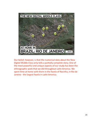 Our belief, however, is that the numerical data about the New 
Digital Middle Class only tells a parJally complete story. One of 
the most powerful and unique aspects of our study has been the 
ethnographic work that we did throughout LaJn America. We 
spent Jme at home with them in the favela of Rocinha, in Rio de 
Janeiro ‐ the largest favela in LaJn America. 
21 
 
