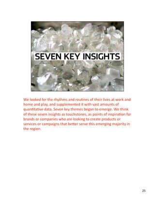 We looked for the rhythms and rouJnes of their lives at work and 
home and play, and supplemented it with vast amounts of 
quanJtaJve data. Seven key themes began to emerge. We think 
of these seven insights as touchstones, as points of inspiraJon for 
brands or companies who are looking to create products or 
services or campaigns that beLer serve this emerging majority in 
the region.   
25 
 