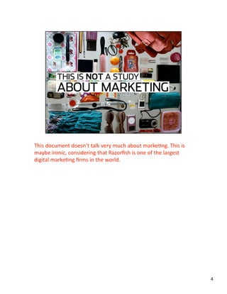 This document doesn’t talk very much about markeJng. This is 
maybe ironic, considering that Razorﬁsh is one of the largest 
digital markeJng ﬁrms in the world. 
4 
 
