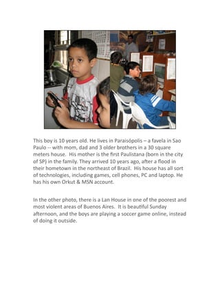 This boy is 10 years old. He lives in Paraisópolis – a favela in Sao 
Paulo ‐‐ with mom, dad and 3 older brothers in a 30 square 
meters house.  His mother is the ﬁrst Paulistana (born in the city 
of SP) in the family. They arrived 10 years ago, aher a ﬂood in 
their hometown in the northeast of Brazil.  His house has all sort 
of technologies, including games, cell phones, PC and laptop. He 
has his own Orkut & MSN account. 
In the other photo, there is a Lan House in one of the poorest and 
most violent areas of Buenos Aires.  It is beauJful Sunday 
ahernoon, and the boys are playing a soccer game online, instead 
of doing it outside. 
 
