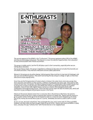 The second segment of the NDMC is the “E‐nthusiasts.” This group represents about 20% of the NDMC, 
and they are technology enthusiasts. The Internet is a door to a world of opportuniJes: from educaJon 
to easy communicaJon with friends and families. 
This group is mobile centric, but the PC sJll plays a part in their connecJon, especially when we are 
talking about educaJon. 
Due to low literacy levels, this group is regarded as proﬁcient on the web, but actually they basically use 
only MSN and Orkut. They read and understand around 3,000‐5,000 words. 
Women in this group are shy when playing  internet games (they must be at a low level of challenge), and 
men are more proﬁcient gamers. They work hard during the day and go to college at night, so they have 
liLle Jme to enjoy staying online.  
Since they are the ﬁrst generaJon of naJve urbans or being in the urban slums since very young, they 
don’t want the same desJny as their parents: a lifeJme of underpaid, low‐status jobs. They want to take 
control of their lives. For women, the idea of taking the path to IT‐related jobs is sJll a distant dream, but 
to young men it seems to be the way. Since NGOs and schools recognize the need for an IT‐related 
educaJon, many of them oﬀer digital literacy courses as a starter, and undergrad schools oﬀer 
cerJﬁcaJons and programming courses. These low level courses open the door for beLer jobs, which will 
help them to pay undergrad and post‐grad courses in the future. 
Elkyres (in the picture above) comes from a rural area. She is 24 and lives in São Paulo. Her parents 
decided to move to the city in order to improve their chances of a beLer life.  Elkyres had the chance to 
go to a public school. At the age of 16 she started to work as a maid, but never dropped out of school. 
Part of the money she earned was to pay an IT course.  Nowadays she works as admin staﬀ in a small 
ﬁrm. 
As you can see, she loves cell phones!  She just bought this one, and it comes with TV, Orkut and MSN. 
However, she ohen does not have enough credits to use all of this.  Elkyres uses Orkut and MSN in a daily 
basis, and plays the app “Colheita Feliz” with friends that live in her neighborhood. 
 