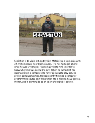 SebasJán is 19 years old, and lives in Mataderos, a slum area with 
2.5 million people near Buenos Aires.   He has had a cell phone 
since he was 5 years old. His mom gave it to him  in order to 
know where he was during the day.  When he turned 10, his 
sister gave him a computer. He never goes out to play ball, he 
prefers computer games. He has recently ﬁnished a computer 
programming course at @ Programar.  He is making 2.500 pesos a 
month, and is planning to go on to an undergrad IT course. 
46 
 