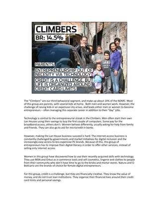 The “Climbers” are our third behavioral segment, and make up about 14% of the NDMC. Most 
of this group are parents, with several kids at home.  Both men and women work. However, the 
challenge of raising kids in an expensive city arises, and leads either men or women to become 
entrepreneurs – ohen managing this separate career in addiJon to their “day” jobs. 
Technology is central to the entrepreneurial streak in the Climbers. Men ohen start their own 
Lan Houses using their savings to buy the ﬁrst couple of computers. Some pay for the 
broadband access, others don’t. Women behave diﬀerently, usually asking for help from family 
and friends. They can also go to ask for microcredit in banks. 
However, making the Lan House business succeed is hard. The internet access business is 
constantly challenged by governments and market iniJaJves for digital inclusion and the 
increasingly easy access to less expensive PC brands. Because of this, this group of 
entrepreneurs has to improve their digital literacy in order to oﬀer other services, instead of 
selling only internet access. 
Women in this group have discovered how to use their recently acquired skills with technology. 
They use MSN and Orkut as e‐commerce tools and sell cosmeJcs, lingerie and clothes to people 
from their community who don’t have Jme to go to the bricks and mortar stores. Natura and O 
BoJcario are the brands of choice for female digital entrepreneurs. 
For this group, credit is a challenge, but they are ﬁnancially creaJve. They know the value of 
money, and do not trust loan insJtuJons. They organize their ﬁnancial lives around their credit 
card limits and personal savings. 
 
