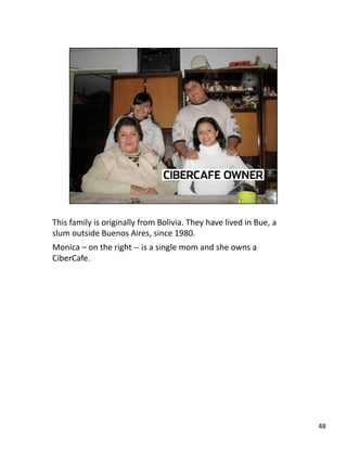 This family is originally from Bolivia. They have lived in Bue, a 
slum outside Buenos Aires, since 1980. 
Monica – on the right ‐‐ is a single mom and she owns a 
CiberCafe. 
48 
 