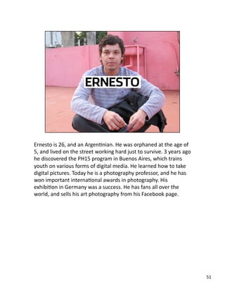Ernesto is 26, and an ArgenJnian. He was orphaned at the age of 
5, and lived on the street working hard just to survive. 3 years ago 
he discovered the PH15 program in Buenos Aires, which trains 
youth on various forms of digital media. He learned how to take 
digital pictures. Today he is a photography professor, and he has 
won important internaJonal awards in photography. His 
exhibiJon in Germany was a success. He has fans all over the 
world, and sells his art photography from his Facebook page. 
51 
 
