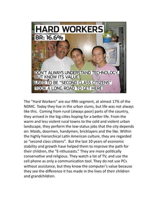 The “Hard Workers” are our ﬁhh segment, at almost 17% of the 
NDMC. Today they live in the urban slums, but life was not always 
like this.  Coming from rural (always poor) parts of the country, 
they arrived in the big ciJes hoping for a beLer life. From the 
warm and less violent rural towns to the cold and violent urban 
landscape, they perform the low‐status jobs that the city depends 
on: Maids, doormen, handymen, bricklayers and the like. Within 
the highly hierarchical LaJn American culture, they are regarded 
as “second class ciJzens”.  But the last 10 years of economic 
stability and growth have helped them to improve the path for 
their children, the “E‐nthusiasts.” They are more poliJcally 
conservaJve and religious. They watch a lot of TV, and use the 
cell phone as only a communicaJon tool. They do not use PCs 
without assistance, but they know the computer’s value because 
they see the diﬀerence it has made in the lives of their children 
and grandchildren.  
 