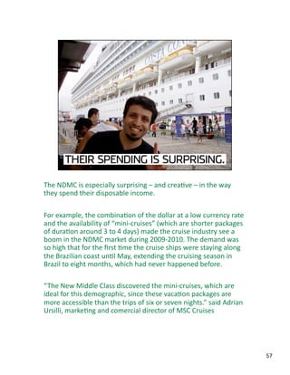 The NDMC is especially surprising – and creaJve – in the way 
they spend their disposable income.  
For example, the combinaJon of the dollar at a low currency rate 
and the availability of “mini‐cruises” (which are shorter packages 
of duraJon around 3 to 4 days) made the cruise industry see a 
boom in the NDMC market during 2009‐2010. The demand was 
so high that for the ﬁrst Jme the cruise ships were staying along 
the Brazilian coast unJl May, extending the cruising season in 
Brazil to eight months, which had never happened before. 
“The New Middle Class discovered the mini‐cruises, which are 
ideal for this demographic, since these vacaJon packages are 
more accessible than the trips of six or seven nights.” said Adrian 
Ursilli, markeJng and comercial director of MSC Cruises 
57 
 