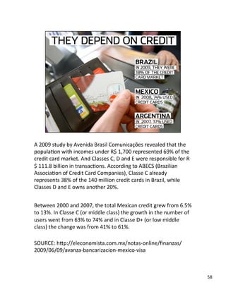 A 2009 study by Avenida Brasil Comunicações revealed that the 
populaJon with incomes under R$ 1,700 represented 69% of the 
credit card market. And Classes C, D and E were responsible for R
$ 111.8 billion in transacJons. According to ABECS (Brazilian 
AssociaJon of Credit Card Companies), Classe C already 
represents 38% of the 140 million credit cards in Brazil, while 
Classes D and E owns another 20%. 
Between 2000 and 2007, the total Mexican credit grew from 6.5% 
to 13%. In Classe C (or middle class) the growth in the number of 
users went from 63% to 74% and in Classe D+ (or low middle 
class) the change was from 41% to 61%. 
SOURCE: hLp://eleconomista.com.mx/notas‐online/ﬁnanzas/
2009/06/09/avanza‐bancarizacion‐mexico‐visa 
58 
 