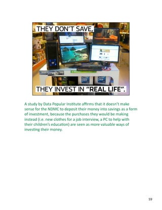 A study by Data Popular InsJtute aﬃrms that it doesn’t make 
sense for the NDMC to deposit their money into savings as a form 
of investment, because the purchases they would be making 
instead (i.e. new clothes for a job interview, a PC to help with 
their children’s educaJon) are seen as more valuable ways of 
invesJng their money. 
59 
 