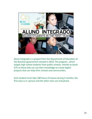 Aluno Integrado is a project from the Department of EducaJon of 
the Brazilian government started in 2010. The program , which 
targets high school students from public schools, intends to teach 
ICTs so these kids can use their knowledge to create digital 
projects that can help their schools and communiJes. 
Each student must take 180 hours of classes during 5 months; the 
ﬁrst class is in‐ person and the other ones are virtualized. 
63 
 