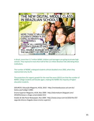 In Brazil, more than 3,7 million NDMC children and teenagers are going to private high 
schools. They represent more than half of the 5,5 million Brazilian kids aLending these 
insJtuJons. 
The number of NDMC undergrad students almost doubled since 2002, when they 
represented only 16,2%. 
The projecJons for organic growth for the next ﬁve years (2015) are that the number of 
NDMC college students will double again, making the NDMC the majority of higher 
educaJon students. 
(SOURCES: Educação Magazine, #156, 2010 ‐ hLp://revistaeducacao.uol.com.br/
textos.asp?codigo=12881 
Ensino Superior Magazine, #134, Nov 2009 ‐ hLp://edumeduem.blogspot.com/
2010/01/classe‐c‐chega‐universidade.html  
Estado de São Paulo Newspaper, Nov 2009 ‐ hLp://www.conjur.com.br/2010‐fev‐07/
segunda‐leitura‐chegada‐classe‐ensino‐superior) 
65 
 