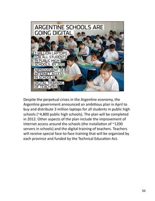 Despite the perpetual crises in the ArgenJne economy, the 
ArgenJne government announced an ambiJous plan in April to 
buy and distribute 3 million laptops for all students in public high 
schools (~4,800 public high schools). The plan will be completed 
in 2012. Other aspects of the plan include the improvement of 
Internet access around the schools (the installaJon of ~1200 
servers in schools) and the digital training of teachers. Teachers 
will receive special face‐to‐face training that will be organized by 
each province and funded by the Technical EducaJon Act. 
66 
 