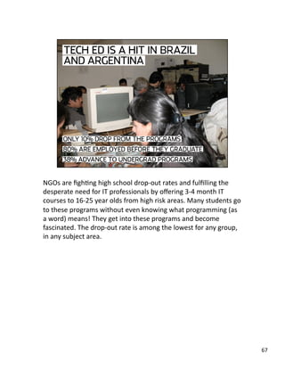 NGOs are ﬁghJng high school drop‐out rates and fulﬁlling the 
desperate need for IT professionals by oﬀering 3‐4 month IT 
courses to 16‐25 year olds from high risk areas. Many students go 
to these programs without even knowing what programming (as 
a word) means! They get into these programs and become 
fascinated. The drop‐out rate is among the lowest for any group, 
in any subject area. 
67 
 