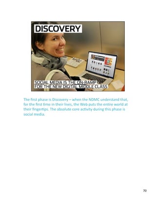 The ﬁrst phase is Discovery – when the NDMC understand that, 
for the ﬁrst Jme in their lives, the Web puts the enJre world at 
their ﬁngerJps. The absolute core acJvity during this phase is 
social media.  
70 
 
