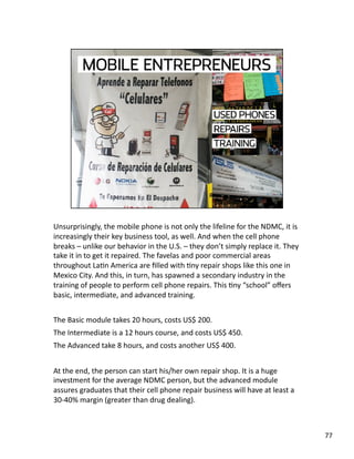 Unsurprisingly, the mobile phone is not only the lifeline for the NDMC, it is 
increasingly their key business tool, as well. And when the cell phone 
breaks – unlike our behavior in the U.S. – they don’t simply replace it. They 
take it in to get it repaired. The favelas and poor commercial areas 
throughout LaJn America are ﬁlled with Jny repair shops like this one in 
Mexico City. And this, in turn, has spawned a secondary industry in the 
training of people to perform cell phone repairs. This Jny “school” oﬀers 
basic, intermediate, and advanced training. 
The Basic module takes 20 hours, costs US$ 200. 
The Intermediate is a 12 hours course, and costs US$ 450. 
The Advanced take 8 hours, and costs another US$ 400. 
At the end, the person can start his/her own repair shop. It is a huge 
investment for the average NDMC person, but the advanced module 
assures graduates that their cell phone repair business will have at least a 
30‐40% margin (greater than drug dealing).  
77 
 