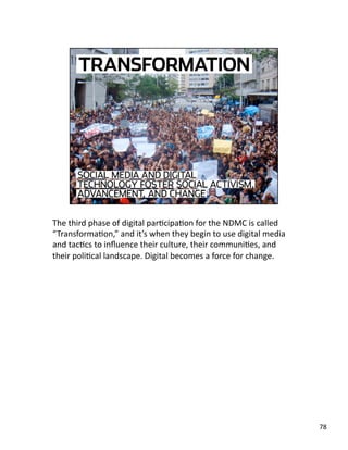 The third phase of digital parJcipaJon for the NDMC is called 
“TransformaJon,” and it’s when they begin to use digital media 
and tacJcs to inﬂuence their culture, their communiJes, and 
their poliJcal landscape. Digital becomes a force for change. 
78 
 