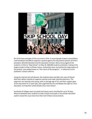On of the best examples of this occurred in Chile. A second grade student named Maria 
used Facebook and SMS to organize a protest against the educaJonal policies of Chile’s 
president, Michelle Bachelet and the educaJon minister. Maria encouraged all the 
students in Chile to “Skip School” on May 30. 600,000 students protested, making it the 
largest student strike in Chilean history. AuthoriJes were stunned by the organizaJon of 
the protest, now widely known as "the march of the penguins" ‐ in reference to the 
protesters' school uniforms. 
Using the internet and cell phones, the students have rewriLen the rules of dissent 
with their ability instantly to organize marches and make collecJve decisions. The 
organizers are typically very young, with an average age of 16, and their support goes 
all the way down to 11‐year‐olds, who organized forums and debate the right to a free 
educaJon, turning their school breaks into a civics lesson. 
Hundreds of colleges were occupied and classes were cancelled for up to 10 days. 
Alliances between poor students at state schools and pupils in the private educaJon 
system erased the usual class lines that mark Chilean social protests. 
79 
 