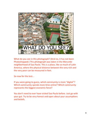 What do you see in this photograph? (And no, it has not been 
Photoshopped.) This photograph was taken in the Morumbi 
neighborhood of Sao Paulo. This is a place, like so much of LaJn 
America, where the physical distance between the very rich and 
the very poor can be measured in feet. 
So now for the test... 
If you were going to guess, which community is more “digital”? 
Which community spends more Jme online? Which community 
represents the biggest economic force? 
You don’t need to ever have visited Sao Paulo before. Just go with 
your gut. Try to be very honest and open about your assumpJons 
and beliefs.  
8 
 