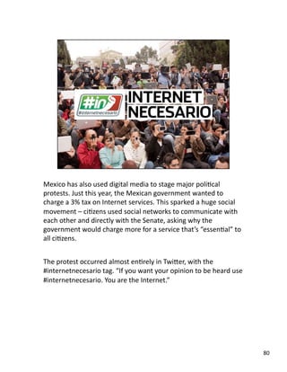 Mexico has also used digital media to stage major poliJcal 
protests. Just this year, the Mexican government wanted to 
charge a 3% tax on Internet services. This sparked a huge social 
movement – ciJzens used social networks to communicate with 
each other and directly with the Senate, asking why the 
government would charge more for a service that’s “essenJal” to 
all ciJzens. 
The protest occurred almost enJrely in TwiLer, with the 
#internetnecesario tag. “If you want your opinion to be heard use 
#internetnecesario. You are the Internet.”  
80 
 