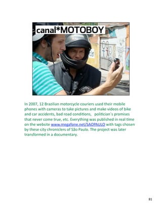In 2007, 12 Brazilian motorcycle couriers used their mobile 
phones with cameras to take pictures and make videos of bike 
and car accidents, bad road condiJons,   poliJcian´s promises 
that never come true, etc. Everything was published in real Jme 
on the website www.megafone.net/SAOPAULO with tags chosen 
by these city chroniclers of São Paulo. The project was later 
transformed in a documentary. 
81 
 