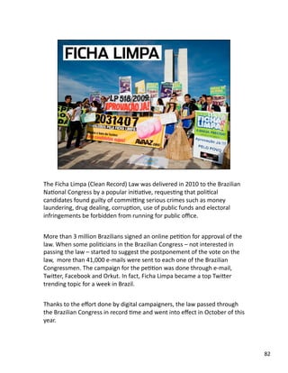 The Ficha Limpa (Clean Record) Law was delivered in 2010 to the Brazilian 
NaJonal Congress by a popular iniJaJve, requesJng that poliJcal 
candidates found guilty of commiˆng serious crimes such as money 
laundering, drug dealing, corrupJon, use of public funds and electoral 
infringements be forbidden from running for public oﬃce. 
More than 3 million Brazilians signed an online peJJon for approval of the 
law. When some poliJcians in the Brazilian Congress – not interested in 
passing the law – started to suggest the postponement of the vote on the 
law,  more than 41,000 e‐mails were sent to each one of the Brazilian 
Congressmen. The campaign for the peJJon was done through e‐mail, 
TwiLer, Facebook and Orkut. In fact, Ficha Limpa became a top TwiLer 
trending topic for a week in Brazil. 
Thanks to the eﬀort done by digital campaigners, the law passed through 
the Brazilian Congress in record Jme and went into eﬀect in October of this 
year. 
82 
 