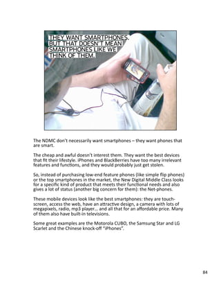 The NDMC don’t necessarily want smartphones – they want phones that 
are smart.  
The cheap and awful doesn’t interest them. They want the best devices 
that ﬁt their lifestyle. iPhones and BlackBerries have too many irrelevant 
features and funcJons, and they would probably just get stolen. 
So, instead of purchasing low‐end feature phones (like simple ﬂip phones) 
or the top smartphones in the market, the New Digital Middle Class looks 
for a speciﬁc kind of product that meets their funcJonal needs and also 
gives a lot of status (another big concern for them): the Net‐phones. 
These mobile devices look like the best smartphones: they are touch‐
screen, access the web, have an aLracJve design, a camera with lots of 
megapixels, radio, mp3 player… and all that for an aﬀordable price. Many 
of them also have built‐in televisions. 
Some great examples are the Motorola CUBO, the Samsung Star and LG 
Scarlet and the Chinese knock‐oﬀ “iPhones”. 
84 
 