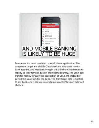 Transfercel is a debit card Jed to a cell phone applicaJon. The 
company’s target are Middle Class Mexicans who can’t have a 
bank account, and Mexicans living in the US who want to transfer 
money to their families back in their home country. The users can 
transfer money through the applicaJon at US$ 5.00, instead of 
paying the usual $35 for the bank. The Transfercel card is not Jed 
to any bank, and it requires users to press only 2 keys on their cell 
phones.  
90 
 