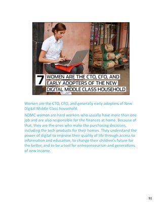 Women are the CTO, CFO, and generally early adopters of New 
Digital Middle Class household. 
NDMC women are hard workers who usually have more than one 
job and are also responsible for the ﬁnances at home. Because of 
that, they are the ones who make the purchasing decisions, 
including the tech products for their homes. They understand the 
power of digital to improve their quality of life through access to 
informaJon and educaJon, to change their children's future for 
the beLer, and to be a tool for entrepreneurism and generaJons 
of new income. 
91 
 