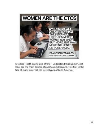 Retailers – both online and oﬄine – understand that women, not 
men, are the main drivers of purchasing decisions. This ﬂies in the 
face of many paternalisJc stereotypes of LaJn America.  
93 
 