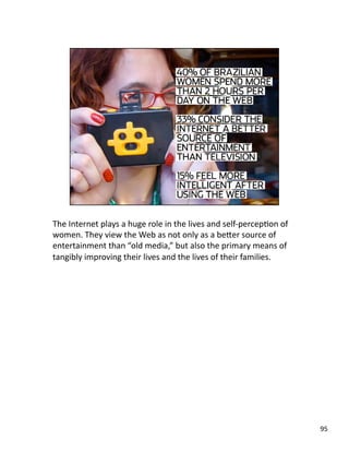 The Internet plays a huge role in the lives and self‐percepJon of 
women. They view the Web as not only as a beLer source of 
entertainment than “old media,” but also the primary means of 
tangibly improving their lives and the lives of their families. 
95 
 