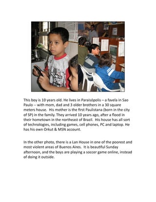 This boy is 10 years old. He lives in Paraisópolis – a favela in Sao 
Paulo ‐‐ with mom, dad and 3 older brothers in a 30 ...