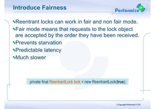 Introduce Fairness
Reentrant locks can work in fair and non fair mode.
Fair mode means that requests to the lock object
are accepted by the order they have been received.
Prevents starvation
Predictable latency
Much slower
© Copyright Performize IT LTD.
private final ReentrantLock lock = new ReentrantLock(true);
 