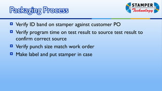    Verify ID band on stamper against customer PO
   Verify program time on test result to source test result to
    confirm correct source
   Verify punch size match work order
   Make label and put stamper in case
 