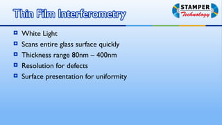   White Light
   Scans entire glass surface quickly
   Thickness range 80nm – 400nm
   Resolution for defects
   Surface presentation for uniformity
 