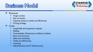    Revenues
        Target market
        Size of market
        Capacity based on yields and efficiencies
        Pricing strategy
   Costs
        Leaseholds and equipment capitals
        Staffing
        Consumables, Maintenance, Utilities, Facilities
        Rent and insurance
        Sales and marketing
        Yields and efficiencies
        Licensing
        Administrative and IT infrastructure
 