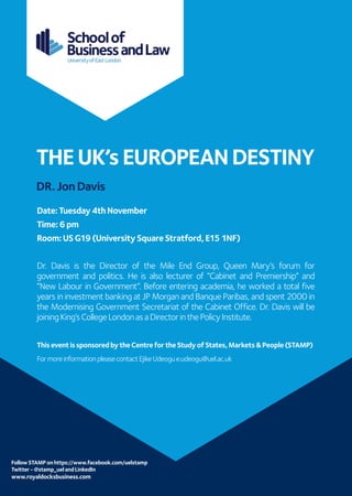 Follow STAMP on https://www.facebook.com/uelstamp 
Twitter - @stamp_uel and LinkedIn 
www.royaldocksbusiness.com 
THE UK’s EUROPEAN DESTINY 
DR. Jon Davis 
Date: Tuesday 4th November 
Time: 6 pm 
Room: US G19 (University Square Stratford, E15 1NF) 
Dr. Davis is the Director of the Mile End Group, Queen Mary’s forum for government and politics. He is also lecturer of “Cabinet and Premiership” and “New Labour in Government”. Before entering academia, he worked a total five years in investment banking at JP Morgan and Banque Paribas, and spent 2000 in the Modernising Government Secretariat of the Cabinet Office. Dr. Davis will be joining King’s College London as a Director in the Policy Institute. 
This event is sponsored by the Centre for the Study of States, Markets & People (STAMP) 
For more information please contact Ejike Udeogu e.udeogu@uel.ac.uk 