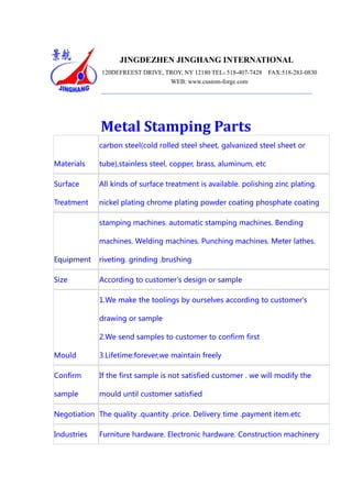 JINGDEZHEN JINGHANG INTERNATIONAL
120DEFREEST DRIVE, TROY, NY 12180 TEL：
518-407-7428
INDUSTRY INC.
WEB: www.custom-forge.com

FAX:518-283-0830

Metal Stamping Parts
carbon steel(cold rolled steel sheet, galvanized steel sheet or
Materials

tube),stainless steel, copper, brass, aluminum, etc

Surface

All kinds of surface treatment is available. polishing zinc plating.

Treatment

nickel plating chrome plating powder coating phosphate coating
stamping machines. automatic stamping machines. Bending
machines. Welding machines. Punching machines. Meter lathes.

Equipment

riveting. grinding .brushing

Size

According to customer's design or sample
1.We make the toolings by ourselves according to customer's
drawing or sample
2.We send samples to customer to confirm first

Mould

3.Lifetime:forever,we maintain freely

Confirm

If the first sample is not satisfied customer . we will modify the

sample

mould until customer satisfied

Negotiation The quality .quantity .price. Delivery time .payment item.etc
Industries

Furniture hardware. Electronic hardware. Construction machinery

 