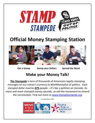 Official Money Stamping Station
Get a Stamp Stamp your Dollars Spread the Word
Make your Money Talk!
The Stampede is tens of thousands of Americans legally stamping
messages on our nation’s currency to #GetMoneyOut of politics. Each
stamped dollar reaches 875 people – it’s like a petition on steroids. As
more and more stamped money spreads, so will the movement to amend
the constitution. Find out more at www.StampStampede.org
In association with:
 