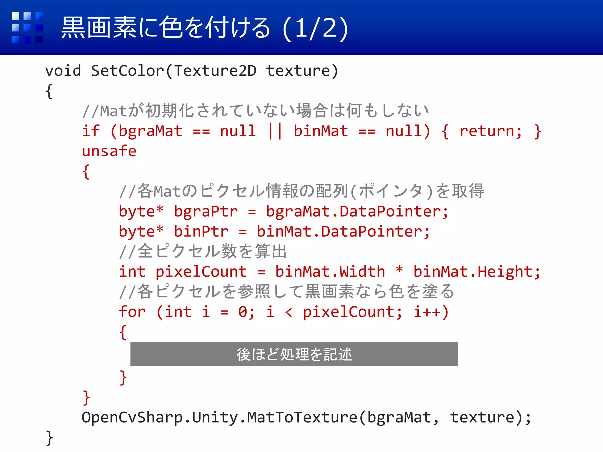 黒画素に色を付ける (1/2)
void SetColor(Texture2D texture)
{
//Matが初期化されていない場合は何もしない
if (bgraMat == null || binMat == null) { return; }
unsafe
{
//各Matのピクセル情報の配列(ポインタ)を取得
byte* bgraPtr = bgraMat.DataPointer;
byte* binPtr = binMat.DataPointer;
//全ピクセル数を算出
int pixelCount = binMat.Width * binMat.Height;
//各ピクセルを参照して黒画素なら色を塗る
for (int i = 0; i < pixelCount; i++)
{
}
}
OpenCvSharp.Unity.MatToTexture(bgraMat, texture);
}
後ほど処理を記述
 