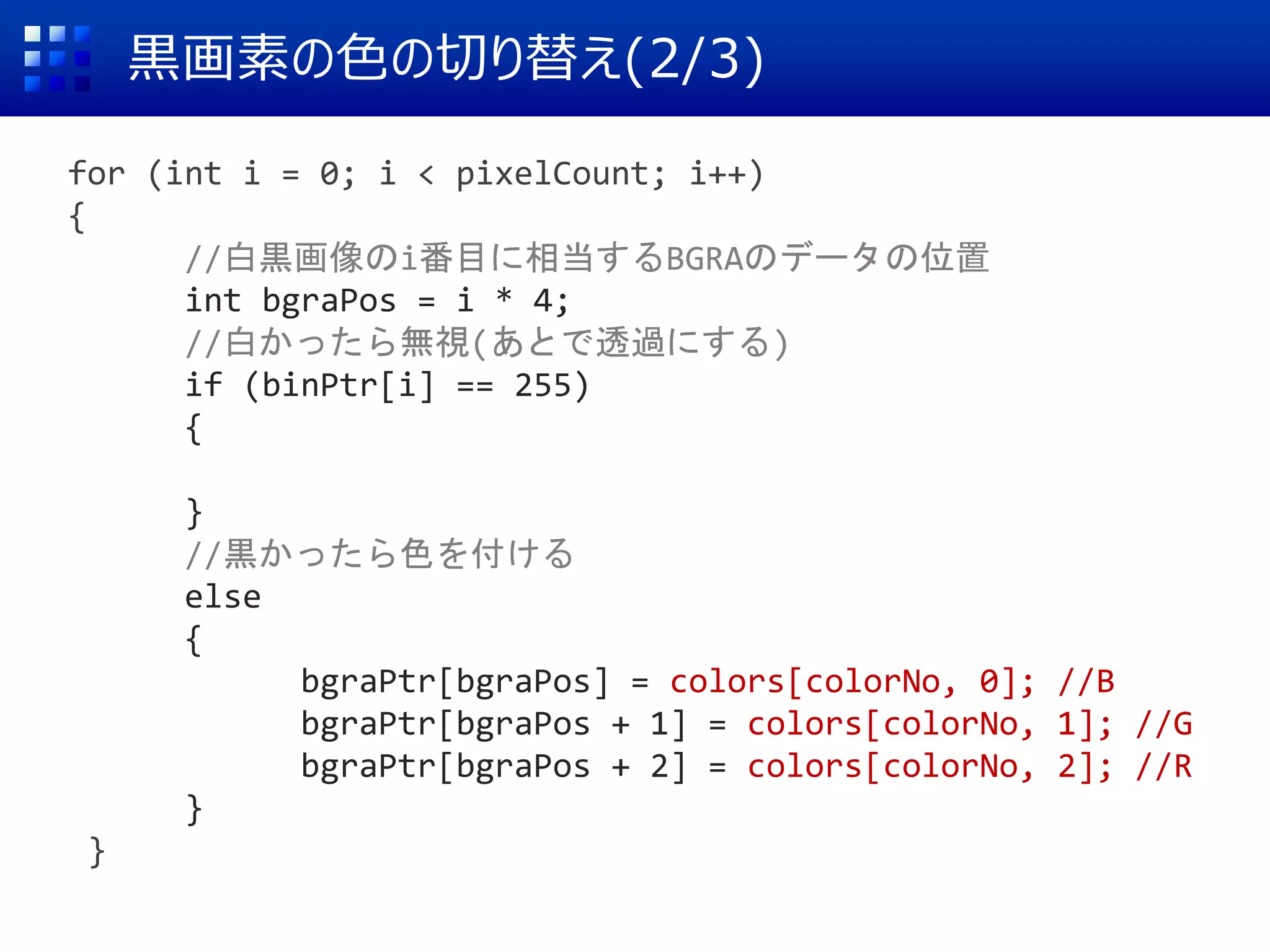 黒画素の色の切り替え(2/3)
for (int i = 0; i < pixelCount; i++)
{
//白黒画像のi番目に相当するBGRAのデータの位置
int bgraPos = i * 4;
//白かったら無視(あとで透過にする)
if (binPtr[i] == 255)
{
}
//黒かったら色を付ける
else
{
bgraPtr[bgraPos] = colors[colorNo, 0]; //B
bgraPtr[bgraPos + 1] = colors[colorNo, 1]; //G
bgraPtr[bgraPos + 2] = colors[colorNo, 2]; //R
}
}
 