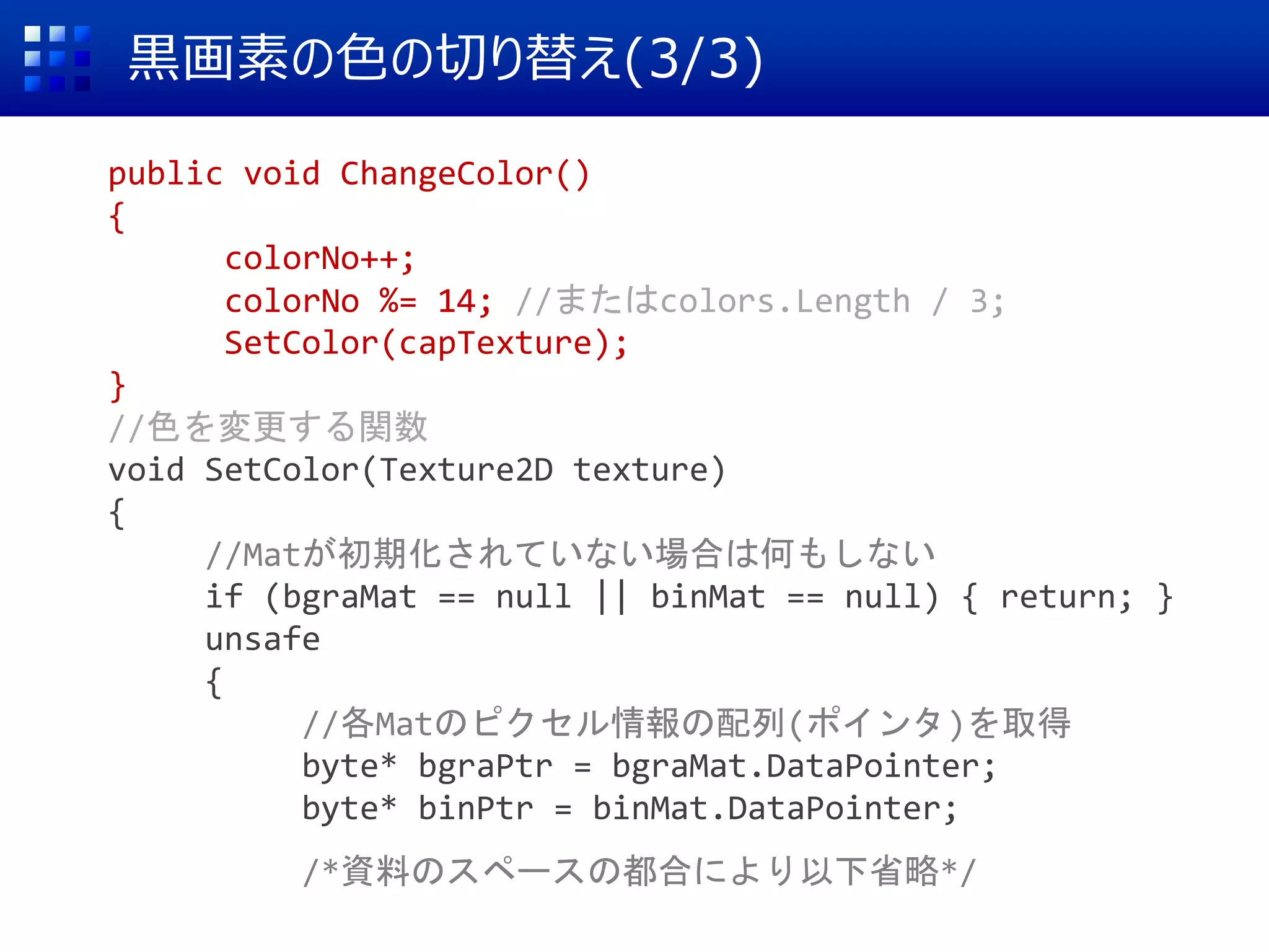 黒画素の色の切り替え(3/3)
public void ChangeColor()
{
colorNo++;
colorNo %= 14; //またはcolors.Length / 3;
SetColor(capTexture);
}
//色を変更する関数
void SetColor(Texture2D texture)
{
//Matが初期化されていない場合は何もしない
if (bgraMat == null || binMat == null) { return; }
unsafe
{
//各Matのピクセル情報の配列(ポインタ)を取得
byte* bgraPtr = bgraMat.DataPointer;
byte* binPtr = binMat.DataPointer;
/*資料のスペースの都合により以下省略*/
 