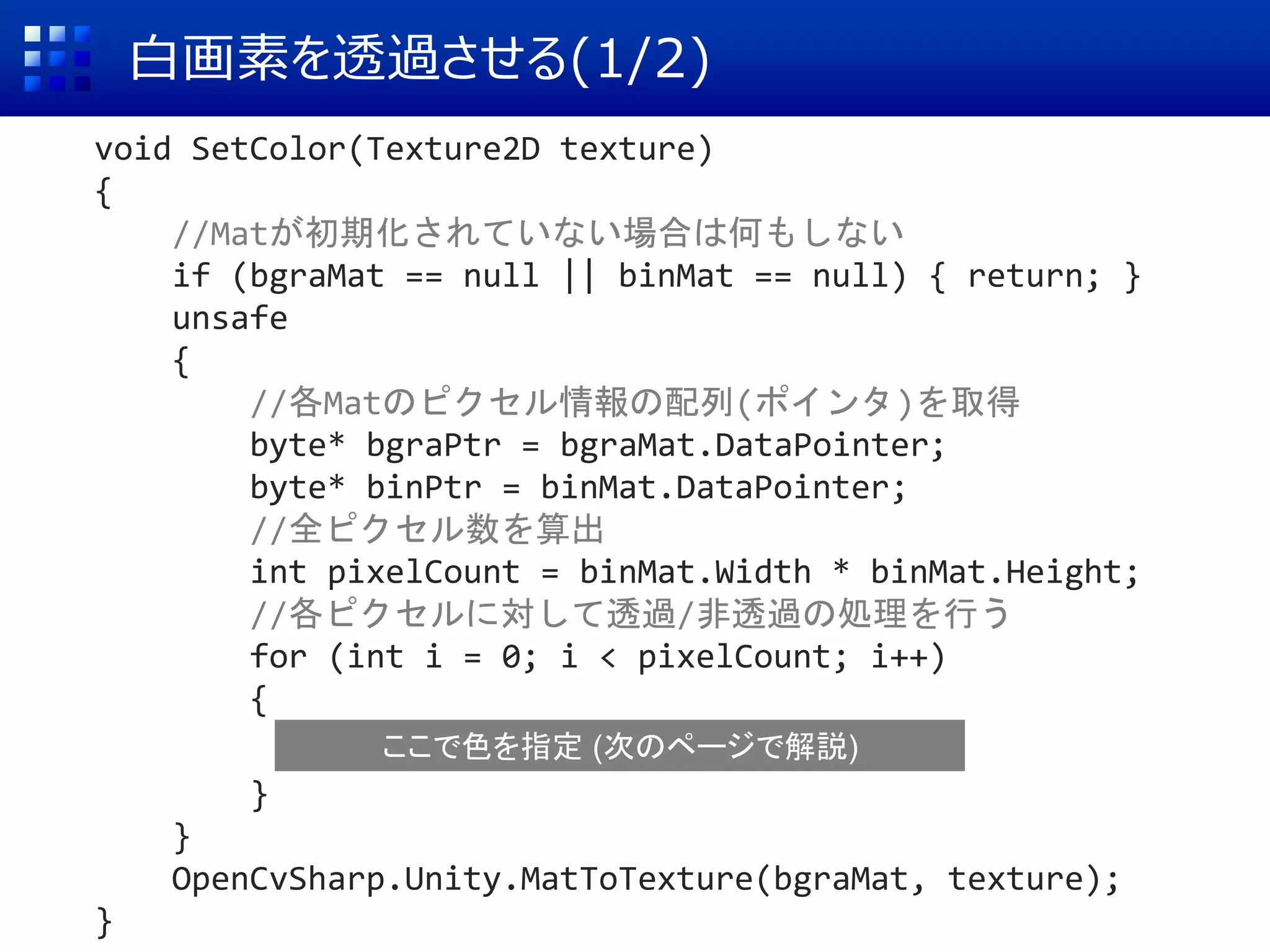 白画素を透過させる(1/2)
void SetColor(Texture2D texture)
{
//Matが初期化されていない場合は何もしない
if (bgraMat == null || binMat == null) { return; }
unsafe
{
//各Matのピクセル情報の配列(ポインタ)を取得
byte* bgraPtr = bgraMat.DataPointer;
byte* binPtr = binMat.DataPointer;
//全ピクセル数を算出
int pixelCount = binMat.Width * binMat.Height;
//各ピクセルに対して透過/非透過の処理を行う
for (int i = 0; i < pixelCount; i++)
{
}
}
OpenCvSharp.Unity.MatToTexture(bgraMat, texture);
}
ここで色を指定 (次のページで解説)
 