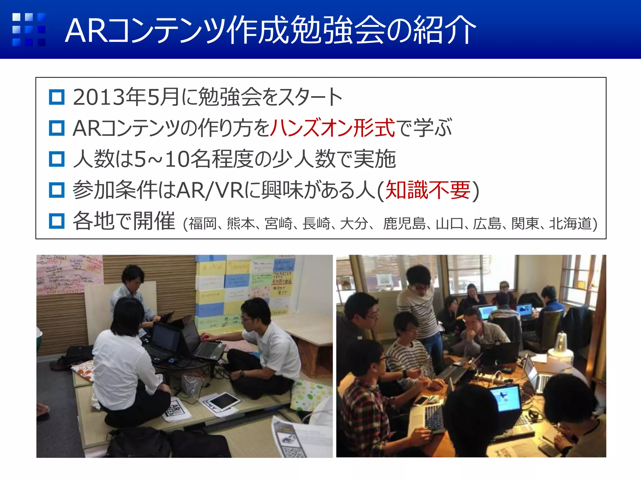 ARコンテンツ作成勉強会の紹介
 2013年5月に勉強会をスタート
 ARコンテンツの作り方をハンズオン形式で学ぶ
 人数は5~10名程度の少人数で実施
 参加条件はAR/VRに興味がある人(知識不要)
 各地で開催 (福岡、熊本、宮崎、長崎、大分、 鹿児島、山口、広島、関東、北海道)
 